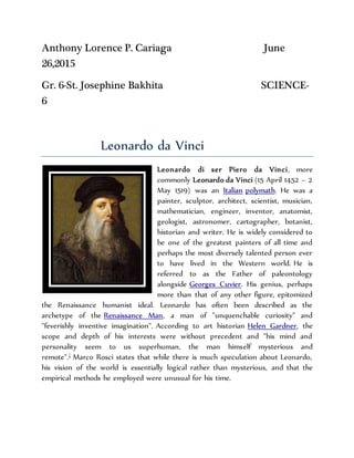Anthony Lorence P. Cariaga June
26,2015
Gr. 6-St. Josephine Bakhita SCIENCE-
6
Leonardo da Vinci
Leonardo di ser Piero da Vinci, more
commonly Leonardo da Vinci (15 April 1452 – 2
May 1519) was an Italian polymath. He was a
painter, sculptor, architect, scientist, musician,
mathematician, engineer, inventor, anatomist,
geologist, astronomer, cartographer, botanist,
historian and writer. He is widely considered to
be one of the greatest painters of all time and
perhaps the most diversely talented person ever
to have lived in the Western world. He is
referred to as the Father of paleontology
alongside Georges Cuvier. His genius, perhaps
more than that of any other figure, epitomized
the Renaissance humanist ideal. Leonardo has often been described as the
archetype of the Renaissance Man, a man of "unquenchable curiosity" and
"feverishly inventive imagination". According to art historian Helen Gardner, the
scope and depth of his interests were without precedent and "his mind and
personality seem to us superhuman, the man himself mysterious and
remote".]
Marco Rosci states that while there is much speculation about Leonardo,
his vision of the world is essentially logical rather than mysterious, and that the
empirical methods he employed were unusual for his time.
 