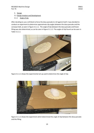 ME20025 Machine Design 09831
Pair 76 10162
10
3. Design
3.1 Design Analysis and Development
3.1.1 Angle of slip
After deciding to use a roll block to force the dosa pancake to roll against itself, it was decided to
conduct an experiment to determine approximate slip angles between the dosa pancake and the
conveyor belt, as seen in Figure 3.1.1.1. The angle of slip between the dosa pancake and frozen
filling was also determined, as can be seen in Figure 3.1.1.2. The angles of slip found can be seen in
Table 3.1.1.1.
Figure 3.1.1.1 shows the experimental set up used to determine the angle of slip.
Figure 3.1.1.2 shows the experiment which determined the angle of slip between the dosa pancake
and the filling.
 