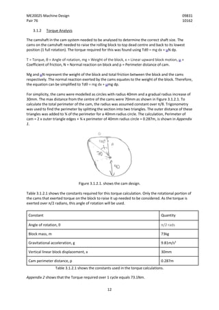 ME20025 Machine Design 09831
Pair 76 10162
12
3.1.2 Torque Analysis
The camshaft in the cam system needed to be analysed to determine the correct shaft size. The
cams on the camshaft needed to raise the rolling block to top dead centre and back to its lowest
position (1 full rotation). The torque required for this was found using Tdθ = mg dx + µN dp.
T = Torque, θ = Angle of rotation, mg = Weight of the block, x = Linear upward block motion, µ =
Coefficient of friction, N = Normal reaction on block and p = Perimeter distance of cam.
Mg and µN represent the weight of the block and total friction between the block and the cams
respectively. The normal reaction exerted by the cams equates to the weight of the block. Therefore,
the equation can be simplified to Tdθ = mg dx + µmg dp.
For simplicity, the cams were modelled as circles with radius 40mm and a gradual radius increase of
30mm. The max distance from the centre of the cams were 70mm as shown in Figure 3.1.2.1. To
calculate the total perimeter of the cam, the radius was assumed constant over π/8. Trigonometry
was used to find the perimeter by splitting the section into two triangles. The outer distance of these
triangles was added to ¾ of the perimeter for a 40mm radius circle. The calculation, Perimeter of
cam = 2 x outer triangle edges + ¾ x perimeter of 40mm radius circle = 0.287m, is shown in Appendix
1.
Figure 3.1.2.1. shows the cam design.
Table 3.1.2.1 shows the constants required for this torque calculation. Only the rotational portion of
the cams that exerted torque on the block to raise it up needed to be considered. As the torque is
exerted over π/2 radians, this angle of rotation will be used.
Constant Quantity
Angle of rotation, θ π/2 rads
Block mass, m 73kg
Gravitational acceleration, g 9.81m/s2
Vertical linear block displacement, x 30mm
Cam perimeter distance, p 0.287m
Table 3.1.2.1 shows the constants used in the torque calculations.
Appendix 2 shows that the Torque required over 1 cycle equals 73.1Nm.
 