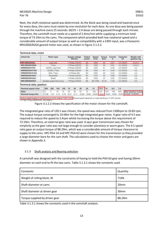 ME20025 Machine Design 09831
Pair 76 10162
13
Next, the shaft rotational speed was determined. As the block was being raised and lowered once
for every dosa, the cams must rotate by one revolution for each dosa. As one dosa was being passed
through the machine every 25 seconds: 60/25 = 2.4 dosas are being passed through each minute.
Therefore, the camshaft must rotate at a speed of 2.4rev/min while supplying a minimum total
torque of 73.1Nm to the cams. The component which provided both low rotational speed and a
considerable amount of output torque as well as compatibility with a 230V input, was a Panasonic
M91Z60G4GGA geared motor was used, as shown in Figure 3.1.2.2.
Figure 3.1.2.2 shows the specification of the motor chosen for the camshaft.
The integrated gear ratio of 120:1 was chosen, the speed was reduced from 1300rpm to 10.83 rpm.
The output torque converged to 19.6Nm for the high integrated gear ratios. A gear ratio of 4.5 was
required to reduce the speed to 2.4rpm whilst increasing the torque above the requirement of
73.1Nm. Therefore, an external gear ratio was used. A spur gear transmission was chosen for
simplicity as the gear ratio was not large enough to consider planetary or worm gears. The 4.5 speed
ratio gave an output torque of 88.2Nm, which was a considerable amount of torque clearance to
supply to the cams. HPC PG4-14 and HPC PG4-63 were chosen for this transmission as they provided
a large diameter bore for the cam shaft. The calculations used to choose the motor and gears are
shown in Appendix 3.
3.1.3 Shaft analysis and Bearing selection
A camshaft was designed with the constraints of having to hold the PG4-63 gear and having 20mm
diameter on each end to fit the two cams. Table 3.1.3.1 shows the constants used.
Constants Quantity
Weight of rolling block, W 716N
Shaft diameter at cams 20mm
Shaft diameter at driven gear 30mm
Torque supplied by driven gear 88.2Nm
Table 3.1.3.1 shows the constants used in the camshaft analysis.
 