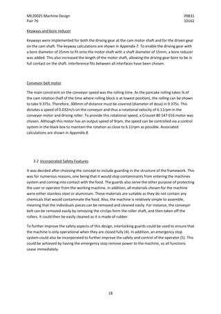 ME20025 Machine Design 09831
Pair 76 10162
18
Keyways and bore reducer
Keyways were implemented for both the driving gear at the cam motor shaft and for the driven gear
on the cam shaft. The keyway calculations are shown in Appendix 7. To enable the driving gear with
a bore diameter of 25mm to fit onto the motor shaft with a shaft diameter of 15mm, a bore reducer
was added. This also increased the length of the motor shaft, allowing the driving gear bore to be in
full contact on the shaft. Interference fits between all interfaces have been chosen.
Conveyor belt motor
The main constraint on the conveyor speed was the rolling time. As the pancake rolling takes ⅜ of
the cam rotation (half of the time where rolling block is at lowest position), the rolling can be shown
to take 9.375s. Therefore, 300mm of distance must be covered (diameter of dosa) in 9.375s. This
dictates a speed of 0.032m/s on the conveyor and thus a rotational velocity of 6.11rpm in the
conveyor motor and driving roller. To provide this rotational speed, a Crouzet 80 547 016 motor was
chosen. Although this motor has an output speed of 9rpm, the speed can be controlled via a control
system in the black box to maintain the rotation as close to 6.11rpm as possible. Associated
calculations are shown in Appendix 8.
3.2 Incorporated Safety Features
It was decided after choosing the concept to include guarding in the structure of the framework. This
was for numerous reasons, one being that it would stop contaminants from entering the machines
system and coming into contact with the food. The guards also serve the other purpose of protecting
the user or operator from the working machine. In addition, all materials chosen for the machine
were either stainless steel or aluminium. These materials are suitable as they do not contain any
chemicals that would contaminate the food. Also, the machine is relatively simple to assemble,
meaning that the individuals pieces can be removed and cleaned easily. For instance, the conveyor
belt can be removed easily by removing the circlips form the roller shaft, and then taken off the
rollers. It could then be easily cleaned as it is made of rubber.
To further improve the safety aspects of this design, interlocking guards could be used to ensure that
the machine is only operational when they are closed fully (4). In addition, an emergency stop
system could also be incorporated to further improve the safety and control of the operator (5). This
could be achieved by having the emergency stop remove power to the machine, so all functions
cease immediately.
 