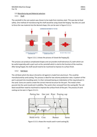 ME20025 Machine Design 09831
Pair 76 10162
19
3.3 Manufacturing and Material selection
3.3.1 Shaft
The camshaft in the cam system was chosen to be made from stainless steel. This was due to food
safety. One method of manufacturing the shaft would be using closed die forging. Two dies are used
to force the raw material into the desired shape, this can be seen in Figure 3.3.1.1.
Figure 3.3.1.1 shows the process of closed die forging (6).
This process can produce complicated shapes and can provide small tolerances (7), both which can
be useful especially with a part such as the camshaft which is vital to the function of the machine.
After being forged, the shaft would need to be machined to improve its surface finish.
3.3.2 Roll block
The roll block which the dosa is forced to roll against is made from aluminium. This could be
manufactured by sand casting. This process is ideal for low volume production rates. A pattern of the
part is pressed into moulding sand, it is then removed leaving an indentation of the required part in
the sand. Cores are used to create the correct internal structure for the part. The metal is then
poured into the sand mould and it solidifies. The sand is then removed from the casting (8). The roll
block would then need to machined to improve the surface finish of the part. The process of sand
casting can be seen in Figure 3.3.2.1.
Figure 3.3.2.1 shows the mould used in sand casting (9).
 