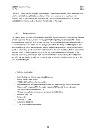 ME20025 Machine Design 09831
Pair 76 10162
30
Table 3.10.1 shows the cost estimate for this design. These are approximate values, and some parts
which were initially thought to be manufactured have been assumed to be purchased from
suppliers, such as the conveyor belt. This would be a more cost effective and could be further
applied to the remaining parts to decrease the total cost of the design.
3.11 Design evaluation
The created design has many positive aspects, one being that the method of rolling/folding the dosa
is relatively simple. However, it relies heavily upon the timing and synchronisation of the three
motors to ensure the masala dosa is rolled correctly. The black box and sensor used would have to
be accurate to ensure this. There are also many ways in which this design could be improved. One
being to add to the safety features already present. Including an emergency stop and changing the
guards to interlocking guards would increase the safety of the user. In addition, further research into
food safe practices could be carried out to further increase the hygiene and food safety of the
machine. Also, buying in framework from a supplier rather than manufacturing it would be more
cost effective and simpler. In addition, to improve ease of assembly the bolts used could be of the
same thread and length.
4. Solution Specification
- Entire folding and filling process takes 25 seconds
- Rolling process takes 9.375s
- 15566.44kWh a lifetime for the machine
- Powered by three motors connected to a black box, a Crouzet Synchronous AC Geared
Motor 3.5 W, Panasonic M91 Reversible Induction AC Motor 60 W and a Crouzet
Synchronous AC Geared Motor 7.2 W
- Through beam photoelectric sensor connected to the black box
- Footprint 2m x 1.5m
- Height 2.5m
- Total cost of £5200
- Retail price £8-10 000
- 230V, 50Hz power supply (mains)
 