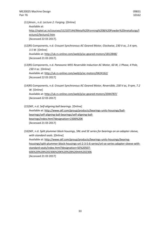 ME20025 Machine Design 09831
Pair 76 10162
33
(11)Anon., n.d. Lecture 2: Forging. [Online]
Available at:
http://nptel.ac.in/courses/112107144/Metal%20Forming%20&%20Powder%20metallurgy/l
ecture2/lecture2.htm
[Accessed 22 03 2017].
(12)RS Components, n.d. Crouzet Synchronous AC Geared Motor, Clockwise, 230 V ac, 2.4 rpm,
3.5 W. [Online]
Available at: http://uk.rs-online.com/web/p/ac-geared-motors/1812848/
[Accessed 21 03 2017].
(13)RS Components, n.d. Panasonic M91 Reversible Induction AC Motor, 60 W, 1 Phase, 4 Pole,
230 V ac. [Online]
Available at: http://uk.rs-online.com/web/p/ac-motors/0424162/
[Accessed 22 03 2017]
(14)RS Components, n.d. Crouzet Synchronous AC Geared Motor, Reversible, 230 V ac, 9 rpm, 7.2
W. [Online]
Available at: http://uk.rs-online.com/web/p/ac-geared-motors/2044787/
[Accessed 22 03 2017]
(15)SKF, n.d. Self-aligning ball bearings. [Online]
Available at: http://www.skf.com/group/products/bearings-units-housings/ball-
bearings/self-aligning-ball-bearings/self-aligning-ball-
bearings/index.html?designation=2306%20K
[Accessed 21 03 2017]
(16)SKF, n.d. Split plummer block housings, SNL and SE series for bearings on an adapter sleeve,
with standard seals. [Online]
Available at: http://www.skf.com/group/products/bearings-units-housings/bearing-
housings/split-plummer-block-housings-snl-2-3-5-6-series/snl-se-series-adapter-sleeve-with-
standard-seals/index.html?designation=SE%20507-
606%20%2B%202306%20K%20%2B%20HA%202306
[Accessed 21 03 2017]
 