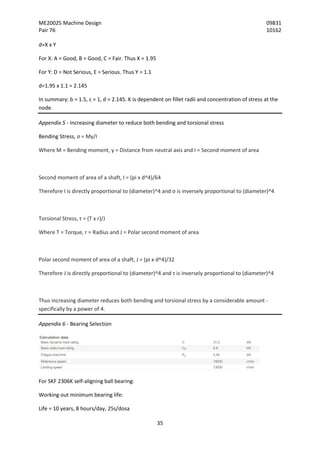 ME20025 Machine Design 09831
Pair 76 10162
35
d=X x Y
For X: A = Good, B = Good, C = Fair. Thus X = 1.95
For Y: D = Not Serious, E = Serious. Thus Y = 1.1
d=1.95 x 1.1 = 2.145
In summary: b = 1.5, c = 1, d = 2.145. K is dependent on fillet radii and concentration of stress at the
node.
Appendix 5 - Increasing diameter to reduce both bending and torsional stress
Bending Stress, σ = My/I
Where M = Bending moment, y = Distance from neutral axis and I = Second moment of area
Second moment of area of a shaft, I = (pi x d^4)/64
Therefore I is directly proportional to (diameter)^4 and σ is inversely proportional to (diameter)^4
Torsional Stress, τ = (T x r)/J
Where T = Torque, r = Radius and J = Polar second moment of area
Polar second moment of area of a shaft, J = (pi x d^4)/32
Therefore J is directly proportional to (diameter)^4 and τ is inversely proportional to (diameter)^4
Thus increasing diameter reduces both bending and torsional stress by a considerable amount -
specifically by a power of 4.
Appendix 6 - Bearing Selection
For SKF 2306K self-aligning ball bearing:
Working out minimum bearing life:
Life = 10 years, 8 hours/day, 25s/dosa
 