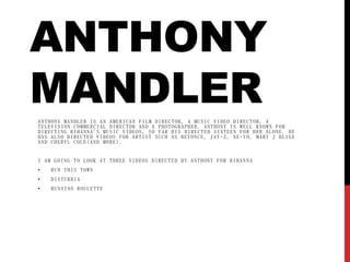 ANTHONY
MANDLERANTHONY MANDLER IS AN AMERICAN FILM DIRECTOR, A MUSIC VIDEO DIRECTOR, A
TELEVISION COMMERCIAL DIRECTOR AND A PHOTOGRAPHER. ANTHONY IS WELL KNOWN FOR
DIRECTING RIHANNA'S MUSIC VIDEOS, SO FAR HIS DIRECTED SIXTEEN FOR HER ALONE. HE
HAS ALSO DIRECTED VIDEOS FOR ARTIST SUCH AS BEYONCE, JAY -Z, NE-YO, MARY J BLIGE
AND CHERYL COLE(AND MORE).
I AM GOING TO LOOK AT THREE VIDEOS DIRECTED BY ANTHONY FOR RIHAN NA
• RUN THIS TOWN
• DISTURBIA
• RUSSIAN ROULETTE
 