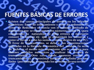 FUENTES BÁSICAS DE ERRORES
 Existen dos causas principales de errores en los cálculos
numéricos: Error de truncamiento y error de redondeo. El
Error de Redondeo se asocia con el número limitado de
dígitos con que se representan los números en una PC (para
comprender la naturaleza de estos errores es necesario
conocer las formas en que se almacenan los números y
como se llevan a cabo las sumas y restas dentro de una PC).
El Error de Truncamiento, se debe a las aproximaciones
utilizadas en la fórmula matemática del modelo (la serie
de Taylor es el medio más importante que se emplea para
obtener modelos numéricos y analizar los errores de
truncamiento). Otro caso donde aparecen errores de
truncamiento es al aproximar un proceso infinito por uno
finito (porejemplo, truncando los términos de unaserie).
 