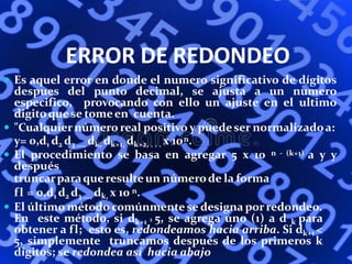 ERROR DE REDONDEO
 Es aquel error en donde el numero significativo de dígitos
despues del punto decimal, se ajusta a un numero
especifico, provocando con ello un ajuste en el ultimo
digitoquese tomeen cuenta.
 "Cualquiernúmero real positivo y puedeser normalizadoa:
y= 0,d1 d2 d3 ..., dk, dk+1, dk+2, . . . x 10n.
 El procedimiento se basa en agregar 5 x 10 n - (k+1) a y y
después
truncarparaqueresulte un númerode la forma
fl = 0,d1 d2 d3 ..., dk, x 10 n.
 El último método comúnmente se designa porredondeo.
En este método, si dk+1 ³ 5, se agrega uno (1) a d k para
obtener a fl; esto es, redondeamos hacia arriba. Si dk+1 <
5, simplemente truncamos después de los primeros k
dígitos; se redondea así hacia abajo
 