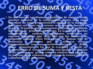 ERRO DE SUMA Y RESTA
 En esta sección estudiamos el problema de sumar y restar
muchos números en la computadora. Como cada suma
introduce un error, proporcional al epsilon de la máquina,
queremos ver como estos errores se acumulan durante el
proceso. El análisis que presentamos generaliza al problema
del cálculo de productos interiores. En la práctica muchas
computadoras realizarán operaciones aritméticas en
registros especiales que más bits que los números de
máquinas usuales. Estos bits extras se llaman bits de
protección y permiten que los números existan
temporalmente con una precisión adicional. Se deben
evitar situaciones en las que la exactitud se puede ver
comprometida al restar cantidades casi iguales o la división
de un número muy grande entre un número muy pequeño,
lo cual trae como consecuencias valores de errores relativos
y absolutos poco relevantes.
 