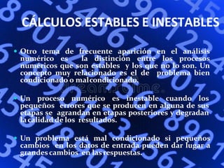 CÁLCULOS ESTABLES E INESTABLES
 Otro tema de frecuente aparición en el análisis
numérico es la distinción entre los procesos
numéricos que son estables y los que no lo son. Un
concepto muy relacionado es el de problema bien
condicionado o malcondicionado.
 Un proceso numérico es inestable cuando los
pequeños errores que se producen en alguna de sus
etapas se agrandan en etapas posteriores y degradan
lacalidad de los resultados.
 Un problema está mal condicionado si pequeños
cambios en los datos de entrada pueden dar lugar a
grandescambios en lasrespuestas.
 