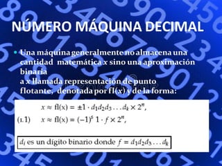 NÚMERO MÁQUINA DECIMAL
 Una máquinageneralmente noalmacenauna
cantidad matemática x sino una aproximación
binaria
a x llamada representación de punto
flotante, denotadaporfl(x) yde la forma:
 