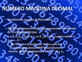 NÚMERO MAQUINA DECIMAL
 También se pueden definircomo:
 Aquellos númeroscuyarepresentaciónvienedada
de la siguienteforma:
± 0,d1 d2 d3 ... dk x 10 n, 1£ d1 £ 9, 1£ dk £ 9 para cadai=2,
3, 4, ..., k";
De lo antes descrito, se indica que las
maxicomputadoras IBM (mainframes)
tienen aproximadamente k= 6 y –78 £ n£
76.
 