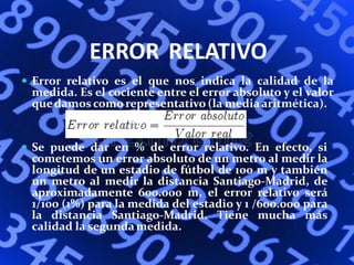 ERROR RELATIVO
 Error relativo es el que nos indica la calidad de la
medida. Es el cociente entre el error absoluto y el valor
quedamos como representativo (la mediaaritmética).
 Se puede dar en % de error relativo. En efecto, si
cometemos un error absoluto de un metro al medir la
longitud de un estadio de fútbol de 100 m y también
un metro al medir la distancia Santiago-Madrid, de
aproximadamente 600.000 m, el error relativo será
1/100 (1%) para la medida del estadio y 1 /600.000 para
la distancia Santiago-Madrid. Tiene mucha más
calidad la segundamedida.
 