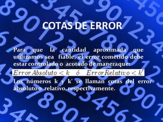 COTAS DE ERROR
 Para que la cantidad aproximada que
utilizamos sea fiable, el error cometido debe
estar controlado o acotado de maneraque:
Los números k y k' se llaman cotas del error
absolutoo relativo, respectivamente.
 
