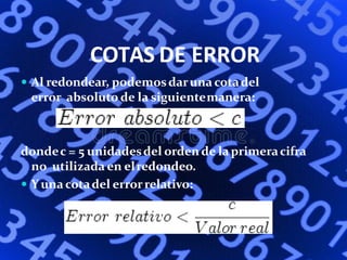 COTAS DE ERROR
 Al redondear, podemosdaruna cotadel
error absoluto de la siguientemanera:
dondec = 5 unidadesdel orden de la primeracifra
no utilizada en elredondeo.
 Yuna cotadel errorrelativo:
 