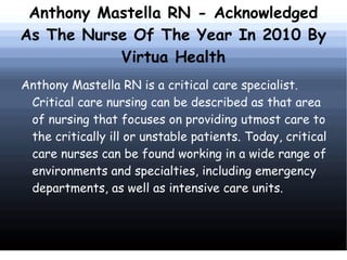 Anthony Mastella RN - Acknowledged
As The Nurse Of The Year In 2010 By
           Virtua Health
Anthony Mastella RN is a critical care specialist.
 Critical care nursing can be described as that area
 of nursing that focuses on providing utmost care to
 the critically ill or unstable patients. Today, critical
 care nurses can be found working in a wide range of
 environments and specialties, including emergency
 departments, as well as intensive care units.
 