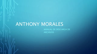 ANTHONY MORALES
MANUAL DE DESCARGA DE
ARCHIVOS
 