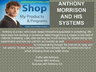 Anthony is a man, who never keeps himself encapsulated in something. We
have seen him working in numerous fields though he is a master in the field of
internet marketing. Late, after earning too much money, he started doing new
experiments and now can call him an inventor as well. Anthony has developed
several marketing systems to moneymaking through the internet an easy and
fun activity. To date, some systems have already been launched and out of
which following three are better know,
Traffic with Anthony
Partner With Anthony
Success with Anthony 2.0
 