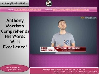 Anthony
Morrison
Comprehends
His Words
With
Excellence!
Email: sales@morrisonpublishing.com Website:https://www.anthonymorrisonbooks.com/
Phone Number: +1
(866) 621-1532 Business Hour: Monday – Friday 9 am – 5 pm CST
Address: 965 Hwy 51 Ste 4-100 Madison, Ms 39110
AnthonyMorrisonBooks
 