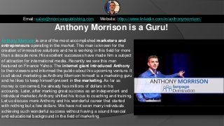 Anthony Morrison is a Guru!
Email: sales@morrisonpublishing.com Website: https://www.linkedin.com/in/anthonymorrison/
Anthony Morrison is one of the most accomplished marketers and
entrepreneurs operating in the market. This man is known for the
creation of innovative solutions and he is working in this field for more
than a decade now. His excellent successes have made him a subject
of attraction for international media. Recently we see this man
featured on Finance Yahoo. The internet giant introduced Anthony
to their viewers and informed the public about his upcoming venture. It
is all about marketing as Anthony Morrison himself is a marketing guru
and he likes to keep himself present in the marketing. As far as
money is concerned, he already has millions of dollars in his
accounts. Later, after marking great success as an independent and
individual marketer, Anthony shifted his focus to coaching and training.
Let us discuss more Anthony and his wonderful career that started
with nothing but a few dollars. We have not seen many individuals
achieving such wonderful success without having a sound financial
and educational background in the field of marketing.
 