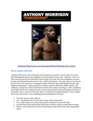 Anthony Morrison is an Esteemed Mixed Martial Arts Artist
Who is Anthony Morrison?
Anthony Morrison is one of the finest mixed martial arts experts we have today. He comes
from Philadelphia and has been fighting as a professional for years now. Anthony`s who is an
Afro-American has proven himself at various stages. He is the man who managed to set great
records and looking forward to more as he is still in the business. The man who saw the ring for
the first time in his school at 14 managed to fight within the cage under World Extreme Cage
Fighting arrangement. Achieving this level always remains a dream for MMA experts, and
Anthony is among few luckiest individuals who have the credit of reaching it. After completion
of his high school, this young man took a decision and started his physical training in pursuit of
his dream to have a career in this field. Here it is important to understand that it is not a simple
line to join and, in fact, a more challenging and demanding one because,
 You don’t get too many chances
 The remuneration level is less than various other professional
 It is a risky thing to do, and we have people losing their lives in this field
 An individual, after entering this field cannot continue with his casual kind of routine
 There is some harsh kind of limits which remains intact all the times like eating habits
and so
 