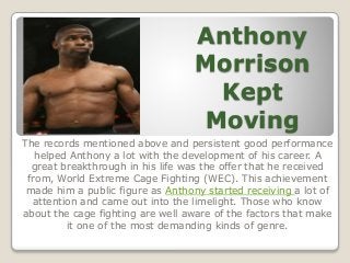 Anthony
Morrison
Kept
Moving
The records mentioned above and persistent good performance
helped Anthony a lot with the development of his career. A
great breakthrough in his life was the offer that he received
from, World Extreme Cage Fighting (WEC). This achievement
made him a public figure as Anthony started receiving a lot of
attention and came out into the limelight. Those who know
about the cage fighting are well aware of the factors that make
it one of the most demanding kinds of genre.
 