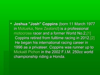  Joshua "Josh" CoppinsJoshua "Josh" Coppins (born 11 March 1977(born 11 March 1977
inin MotuekaMotueka,, New ZealandNew Zealand) is a professional) is a professional
motocrossmotocross racer and a former World No.2,racer and a former World No.2,[1][1]
Coppins retired from fulltime racing in 2012.Coppins retired from fulltime racing in 2012.[2][2]
He began his international racing career inHe began his international racing career in
1996 as a privateer. Coppins was runner up to1996 as a privateer. Coppins was runner up to
MickaëlMickaël PichonPichon in the 2002 F.I.M. 250cc worldin the 2002 F.I.M. 250cc world
championship riding a Honda.championship riding a Honda.
 