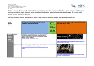 Salford City College 
Eccles Sixth Form Centre 
BTEC Extended Diploma in GAMES DESIGN 
Unit 73: Sound For Computer Games 
IG2 Task 1 
1 
Produce a glossary of terms specific to the methods and principles of Video Game Design and Video Game Terms. Using a provided template, 
you must research and gather definitions specific to provided glossary terms. Any definitions must be referenced with the URL link of the 
website you have obtained the definition. 
You must also, where possible, provide specific details of how researched definitions relate to your own production practice. 
Name: 
Anthony 
Newman 
RESEARCHED DEFINITION (provide short internet 
researched definition and URL link) 
DESCRIBE 
THE 
RELEVANCE 
OF THE 
RESEARCHED 
TERM TO 
YOUR OWN 
PRODUCTIO 
N PRACTICE? 
IMAGE SUPPORT (Provide an image and/or video link of said 
term being used in a game) 
VIDEO 
GAMES 
/ VIDEO 
GAME 
TESTING 
Demo A game demo is a freely distributed piece of an upcoming or recently 
released video game. Demos are typically released by the game's 
publisher to help consumers get a feel of the game before deciding 
whether to buy the full version. 
http://en.wikipedia.org/wiki/Game_demo 
http://en.wikinoticia.com/Technology/internet/46035-onlive-test-games- 
in-spain-in-the-cloud 
Beta it is basically a highly upgraded alpha version, and has more features 
and is more complete, but still has many bugs 
https://uk.answers.yahoo.com/question/index?qid=20081019143302A 
AIBseY 
http://www.forbes.com/sites/erikkain/2014/07/30/destiny-beta-played- 
by-4-6-million-gamers/ 
 