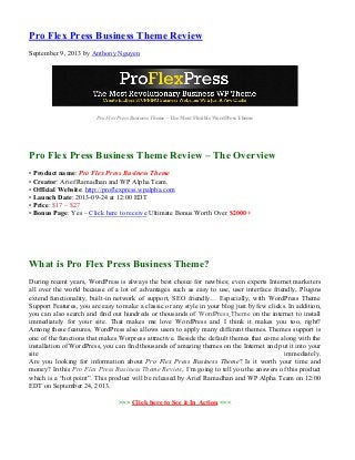 Pro Flex Press Business Theme Review
September 9, 2013 by Anthony Nguyen
Pro Flex Press Business Theme – The Most Flexible WordPress Theme
Pro Flex Press Business Theme Review – The Overview
• Product name: Pro Flex Press Business Theme
• Creator: Arief Ramadhan and WP Alpha Team.
• Official Website: http://proflexpress.wpalpha.com
• Launch Date: 2013-09-24 at 12:00 EDT
• Price: $17 – $27
• Bonus Page: Yes – Click here to receive Ultimate Bonus Worth Over $2000+
What is Pro Flex Press Business Theme?
During recent years, WordPress is always the best choice for newbies; even experts Internet marketers
all over the world because of a lot of advantages such as easy to use, user interface friendly, Plugins
extend functionality, built-in network of support, SEO friendly… Especially, with WordPress Theme
Support Features, you are easy to make a classic or any style in your blog just by few clicks. In addition,
you can also search and find out hundreds or thousands of WordPress Theme on the internet to install
immediately for your site. That makes me love WordPress and I think it makes you too, right?
Among these features, WordPress also allows users to apply many different themes. Themes support is
one of the functions that makes Worpress attractive. Beside the default themes that come along with the
installation of WordPress, you can find thousands of amazing themes on the Internet and put it into your
site immediately.
Are you looking for information about Pro Flex Press Business Theme? Is it worth your time and
money? In this Pro Flex Press Business Theme Review, I’m going to tell you the answers of this product
which is a “hot point”. This product will be released by Arief Ramadhan and WP Alpha Team on 12:00
EDT on September 24, 2013.
>>> Click here to See it In Action <<<
 