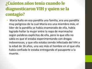 ¿Cuántos años tenia cuando le
diagnosticaron VIH y quien se la
contagio?
• María hallo en esa pandilla una familia, era una pandilla
muy peligrosa de la cual María era una miembro más, el
líder de la pandilla se había enamorado de ella, había
logrado hallar la mujer entre la ropa de marimacho
según palabras explicitas de ella, pero lo que ella no
sabía es que el estaba experimentando con drogas
indovenosas, y que ella estaba siendo infectada del VIH a
la edad de 16 años, una vez más el hombre en el que ella
había confiado le estaba entregando el pasaporte a la
muerte.
 