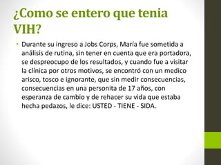 ¿Como se entero que tenia
VIH?
• Durante su ingreso a Jobs Corps, María fue sometida a
análisis de rutina, sin tener en cuenta que era portadora,
se despreocupo de los resultados, y cuando fue a visitar
la clínica por otros motivos, se encontró con un medico
arisco, tosco e ignorante, que sin medir consecuencias,
consecuencias en una personita de 17 años, con
esperanza de cambio y de rehacer su vida que estaba
hecha pedazos, le dice: USTED - TIENE - SIDA.
 