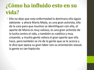 ¿Cómo ha influido esto en su
vida?
• Ella no dejo que esta enfermedad la dominara ella siguio
adelante y ahora María Mejía, es una gran activista, ella
da la cara para que muchos se identifiquen con ella, el
aporte de María es muy valioso, es una gran activista de
la lucha contra el sida, y también es católica y muy
creyente, y mucha gente valora el gran aporte que ella
hace, pero también se ríe de la gente que se le acerca y
le dice que opaca su gran labor con su orientación sexual,
la gente es tan hipócrita
 