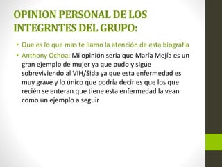 OPINION PERSONAL DE LOS
INTEGRNTES DEL GRUPO:
• Que es lo que mas te llamo la atención de esta biografía
• Anthony Ochoa: Mi opinión seria que María Mejía es un
gran ejemplo de mujer ya que pudo y sigue
sobreviviendo al VIH/Sida ya que esta enfermedad es
muy grave y lo único que podría decir es que los que
recién se enteran que tiene esta enfermedad la vean
como un ejemplo a seguir
 