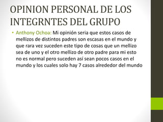OPINION PERSONAL DE LOS
INTEGRNTES DEL GRUPO
• Anthony Ochoa: Mi opinión seria que estos casos de
mellizos de distintos padres son escasas en el mundo y
que rara vez suceden este tipo de cosas que un mellizo
sea de uno y el otro mellizo de otro padre para mi esto
no es normal pero suceden así sean pocos casos en el
mundo y los cuales solo hay 7 casos alrededor del mundo
 