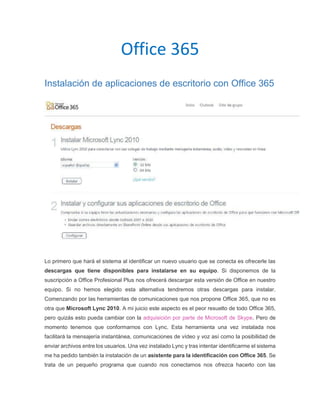 Office 365
Instalación de aplicaciones de escritorio con Office 365
Lo primero que hará el sistema al identificar un nuevo usuario que se conecta es ofrecerle las
descargas que tiene disponibles para instalarse en su equipo. Si disponemos de la
suscripción a Office Profesional Plus nos ofrecerá descargar esta versión de Office en nuestro
equipo. Si no hemos elegido esta alternativa tendremos otras descargas para instalar.
Comenzando por las herramientas de comunicaciones que nos propone Office 365, que no es
otra que Microsoft Lync 2010. A mi juicio este aspecto es el peor resuelto de todo Office 365,
pero quizás esto pueda cambiar con la adquisición por parte de Microsoft de Skype. Pero de
momento tenemos que conformarnos con Lync. Esta herramienta una vez instalada nos
facilitará la mensajería instantánea, comunicaciones de vídeo y voz así como la posibilidad de
enviar archivos entre los usuarios. Una vez instalado Lync y tras intentar identificarme el sistema
me ha pedido también la instalación de un asistente para la identificación con Office 365. Se
trata de un pequeño programa que cuando nos conectamos nos ofrezca hacerlo con las
 
