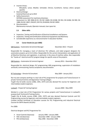 Anthony Phillips –Automation & Controls Manager – CV
Inverter Drives:
Mitsubishi; Lenze; Moeller; Schneider; Omron; Eurotherm; Various others (project
specific)
Electrical Design:
AutoCad Electrical up to 2014
Safety Assessment:
SISTEMA assessment for machinery directives:
Assessment to: MD 2006-42-EC; EN ISO 13849; EN 61508; EN 953; EN 61406; EN 999; EN
1088; EN ISO 13857; EN1037; EN 574; EN 60204; EN ISO 13850
Documentation:
Maintenance manuals; Operator manuals; User spare list.
2.3 Other skills:
Inspection, Testing and Certification of Electrical Installations and Systems
Inspection, Testing and Certification of Electrical Equipment and Machinery
Considerable experience as a lecturer/trainer in education facilities
2.4 Career Details (to year 2000)
QM Systems – Automation & Controls Manager December 2012 – Present
Responsible for managing a team of electrical, PLC software, and robot program designers for
automation projects up to £1.8 million. Responsible for the correct interpretation and application of
all Machine Directives and Legislation, in particular in the areas of machine safety. Also responsible
for “hands-on” electrical and PLC program design for specific areas of the projects.
QM Systems – Automation & Controls Engineer January 2011 – December 2012
Responsible for: electrical design; PLC programming; HMI programming; supervision of installation
and build; commissioning; factory acceptance; documentation.
BT Technology – Director & Consultant May 2009 – January 2011
Ran my own company working in a dual role of PLC programmer for projects and Trainer/Lecturer in
private Technical Centres and Apprentice Training Colleges.
Taught City & Guilds courses (2382, 2391, 2377) and also devised PLC courses for beginners and
intermediate student engineers.
Lockwell – Project & Training Engineer January 2000 – May 2009
Worked in a dual role of PLC Programmer for various projects and Trainer/Lecturer in Lockwell's
purpose-built Technical & Training Centre.
Taught City & Guilds courses (2382, 2391, 2377) and also devised Electrical Controls and PLC
Programming courses for beginners and intermediate student engineers.
Created Verified Certificate of Education courses for PLC Programming and Industrial Electrical
Courses for EMTA Awards Ltd (EAL)
Pre-2000:
Electrical designer and PLC Programmer for:
Smart Controls (Swansea) January 1999 – January 2000
HAC Ltd (Swansea) December 1998 – January 1999
PES Ltd (Swansea) May 1996 – December 1998
 