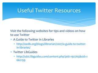 Useful Twitter Resources


Visit the following websites for tips and videos on how
to use Twitter
  A Guide to Twitter in Libraries
    http://oedb.org/blogs/ilibrarian/2007/a-guide-to-twitter-
    in-libraries/
  Twitter LibGuides
    http://sdst.libguides.com/content.php?pid=192765&sid=1
    662159
 
