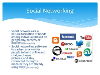 Social Networking


Social networks are a
natural formation of bonds
among individuals based on
geography, careers, or
interests (Burke, p. 155).
Social networking software
has arisen as a way for
people to bond online and
chat, exchange
pictures, and stay
connected through a
medium they are already
using daily (Burke p. 155).
 