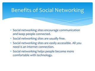 Benefits of Social Networking


Social networking sites encourage communication
and keep people connected.
Social networking sites are usually free.
Social networking sites are easily accessible. All you
need is an internet connection.
Social networking helps people become more
comfortable with technology.
 