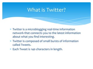 What is Twitter?


Twitter is a microblogging real-time information
network that connects you to the latest information
about what you find interesting.
Twitter is composed of small bursts of information
called Tweets.
Each Tweet is 140 characters in length.
 