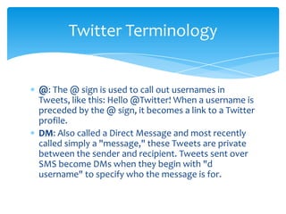Twitter Terminology


@: The @ sign is used to call out usernames in
Tweets, like this: Hello @Twitter! When a username is
preceded by the @ sign, it becomes a link to a Twitter
profile.
DM: Also called a Direct Message and most recently
called simply a "message," these Tweets are private
between the sender and recipient. Tweets sent over
SMS become DMs when they begin with "d
username" to specify who the message is for.
 