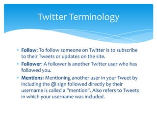 Twitter Terminology


Follow: To follow someone on Twitter is to subscribe
to their Tweets or updates on the site.
Follower: A follower is another Twitter user who has
followed you.
Mentions: Mentioning another user in your Tweet by
including the @ sign followed directly by their
username is called a "mention". Also refers to Tweets
in which your username was included.
 