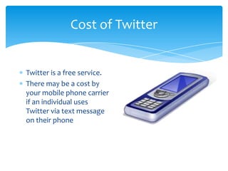 Cost of Twitter


Twitter is a free service.
There may be a cost by
your mobile phone carrier
if an individual uses
Twitter via text message
on their phone
 