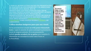 A TODO EL MUNDO LE TOCA HACER UNA PRESENTACIÓN
DE DIAPOSITIVAS CON POWERPOINT. Y EL RESULTADO
NO SIEMPRE ES EL MEJOR. HOY TE
PRESENTAMOS ALGUNOS CONSEJOS PARA CREAR
MEJORES PRESENTACIONES DE POWERPOINT. AUNQUE
NOS CENTRAREMOS EN EL PROGRAMA DE
PRESENTACIONES DE MICROSOFT OFFICE, MUCHOS DE
LOS SIGUIENTES CONSEJOS TE SERVIRÁN TAMBIÉN SI
USAS APPLE KEYNOTE O ALTERNATIVAS A
POWERPOINT COMO GOOGLE SLIDES O IMPRESS, DE
LIBREOFFICE.
Utiliza muchas imágenes para que sea visual.
En las presentaciones actuales se evita poner demasiado
texto y captar la atención de quien contempla la presentación
través de imágenes potentes. Si es una presentación
hablada puedes ayudarte de un guion para completar la
información sin necesidad de incluir todo el texto en
tu PowerPoint.
 