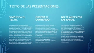 TEXTO DE LAS PRESENTACIONES.
SIMPLIFICA EL
TEXTO.
La presentación en PowerPoint (o
cualquier otro formato) complementa la
exposición que vas a hacer en persona y
por tanto no necesitas ni debes incluir
en las diapositivas todo el texto que vas
a decir. Nadie tendrá tiempo para leerlo
todo, y si lo hacen no podrán a la vez
prestar atención a lo que estás diciendo.
El texto de las diapositivas debe ser el
estrictamente necesario y usarse más
como un mapa conceptual o claves
principales de lo que estás diciendo que
como una historia coherente de por sí.
ORDENA EL
CONTENIDO.
Una presentación es una historia, y
como tal necesita tener una
introducción, una trama y un final. Y
que la trama sea coherente, agrupando
de forma inteligente los temas que se
tratan y sin saltar de un tema a otro o
hacer parones constantes para añadir
aclaraciones.
Antes de ponerte manos a la obra en
PowerPoint, crea un guion
pormenorizado de todo lo que vas a
tratar en la presentación.
NO TE ANDES POR
LAS RAMAS.
Que conozcas una buena historia no
quiere decir que la tengas que contar, y
que conozcas cientos de datos no
significa que debas añadir todos ellos a
la presentación. Ve al grano y selecciona
la información que vas a introducir en
tu presentación.
La idea de una presentación es ofrecer
la información ya masticada y resumida
y no de abrumar con información,
anécdotas e historias no estrictamente
relacionadas.
 