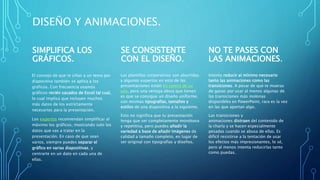 DISEÑO Y ANIMACIONES.
SIMPLIFICA LOS
GRÁFICOS.
El consejo de que te ciñas a un tema por
diapositiva también se aplica a los
gráficos. Con frecuencia usamos
gráficos recién sacados de Excel tal cual,
lo cual implica que incluyen muchos
más datos de los estrictamente
necesarios para la presentación.
Los expertos recomiendan simplificar al
máximo los gráficos, mostrando solo los
datos que vas a tratar en la
presentación. En caso de que sean
varios, siempre puedes separar el
gráfico en varias diapositivas, y
centrarte en un dato en cada una de
ellas.
SE CONSISTENTE
CON EL DISEÑO.
Las plantillas corporativas son aburridas
y algunos expertos en esto de las
presentaciones están en contra de su
uso, pero una ventaja obvia que tienen
es que se consigue un diseño uniforme,
con mismas tipografías, tamaños y
estilos de una diapositiva a la siguiente.
Esto no significa que tu presentación
tenga que ser completamente monótona
y repetitiva, pero puedes añadir la
variedad a base de añadir imágenes de
calidad a tamaño completo, en lugar de
ser original con tipografías y diseños.
NO TE PASES CON
LAS ANIMACIONES.
Intenta reducir al mínimo necesario
tanto las animaciones como las
transiciones. A pesar de que te mueras
de ganas por usar al menos algunas de
las transiciones más molonas
disponibles en PowerPoint, rara es la vez
en las que aportan algo.
Las transiciones y
animaciones distraen del contenido de
la charla y se hacen especialmente
pesadas cuando se abusa de ellas. Es
difícil resistirse a la tentación de usar
los efectos más impresionantes, lo sé,
pero al menos intenta reducirlas tanto
como puedas.
 