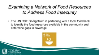 Examining a Network of Food Resources
to Address Food Insecurity
• The UN RCE Georgetown is partnering with a local food bank
to identify the food resources available in the community and
determine gaps in coverage
 