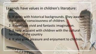 Legends have values in children's literature:
1. It deals with historical backgrounds. They awaken
the national consciousness of children.
2. It develops vivid and fantastic imagination.
3. It help acquaint with children with the cultural
heritage of the country
4. It also gives pleasure and enjoyment to children.
 