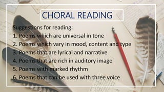 CHORAL READING
Suggestions for reading:
1. Poems which are universal in tone
2. Poems which vary in mood, content and type
3. Poems that are lyrical and narrative
4. Poems that are rich in auditory image
5. Poems with marked rhythm
6. Poems that can be used with three voice
 
