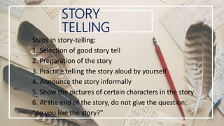 STORY
TELLING
Steps in story-telling:
1. Selection of good story tell
2. Preparation of the story
3. Practice telling the story aloud by yourself
4. Announce the story informally
5. Show the pictures of certain characters in the story
6. At the end of the story, do not give the question:
"do you like the story?"
 